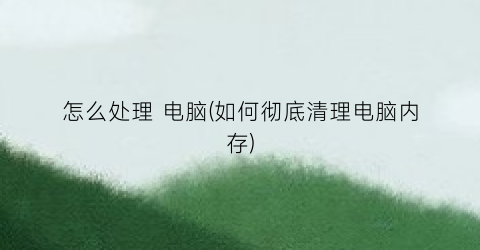 “怎么处理电脑(如何彻底清理电脑内存)